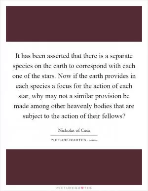 It has been asserted that there is a separate species on the earth to correspond with each one of the stars. Now if the earth provides in each species a focus for the action of each star, why may not a similar provision be made among other heavenly bodies that are subject to the action of their fellows? Picture Quote #1