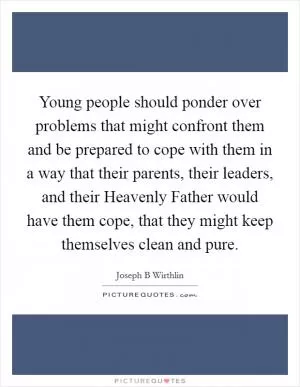 Young people should ponder over problems that might confront them and be prepared to cope with them in a way that their parents, their leaders, and their Heavenly Father would have them cope, that they might keep themselves clean and pure Picture Quote #1