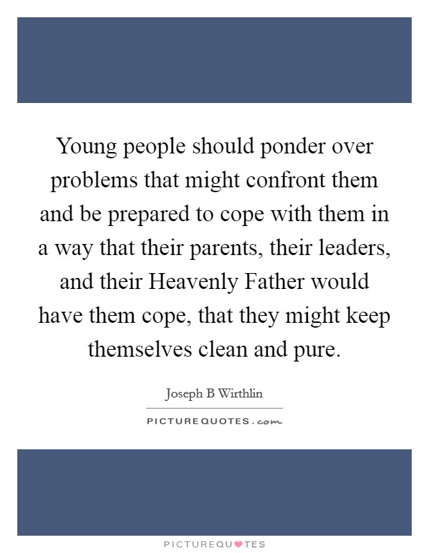 Young people should ponder over problems that might confront them and be prepared to cope with them in a way that their parents, their leaders, and their Heavenly Father would have them cope, that they might keep themselves clean and pure. Picture Quote #1