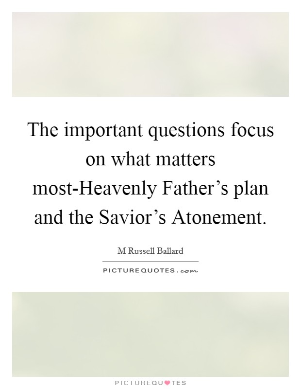 The important questions focus on what matters most-Heavenly Father's plan and the Savior's Atonement. Picture Quote #1