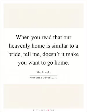 When you read that our heavenly home is similar to a bride, tell me, doesn’t it make you want to go home Picture Quote #1