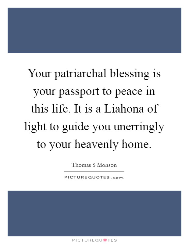 Your patriarchal blessing is your passport to peace in this life. It is a Liahona of light to guide you unerringly to your heavenly home. Picture Quote #1