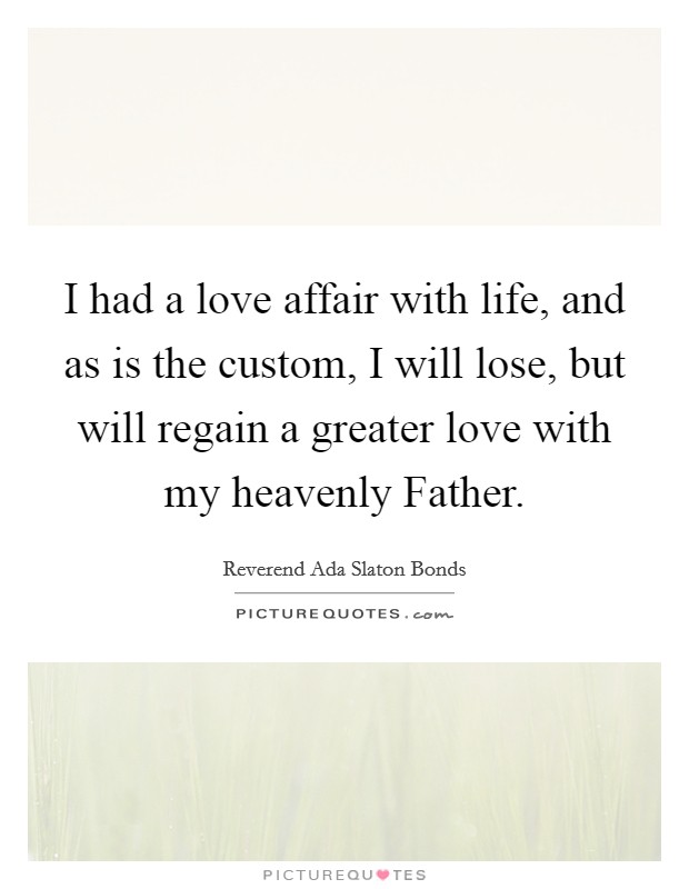 I had a love affair with life, and as is the custom, I will lose, but will regain a greater love with my heavenly Father. Picture Quote #1