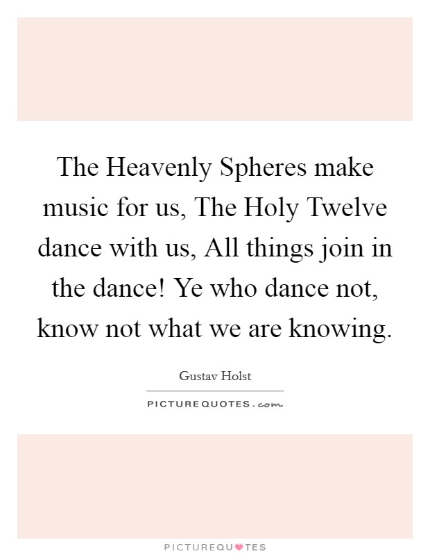 The Heavenly Spheres make music for us, The Holy Twelve dance with us, All things join in the dance! Ye who dance not, know not what we are knowing. Picture Quote #1