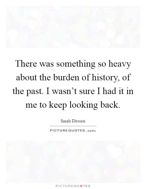 There was something so heavy about the burden of history, of the past. I wasn't sure I had it in me to keep looking back. Picture Quote #1