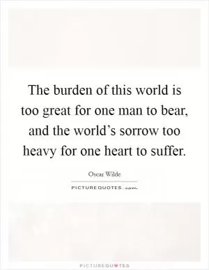 The burden of this world is too great for one man to bear, and the world’s sorrow too heavy for one heart to suffer Picture Quote #1
