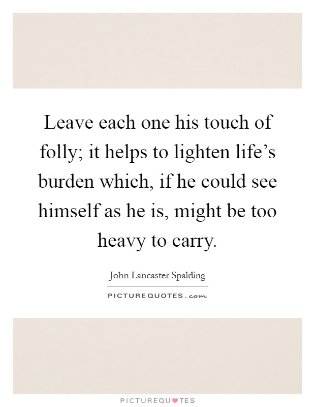 Leave each one his touch of folly; it helps to lighten life's burden which, if he could see himself as he is, might be too heavy to carry. Picture Quote #1