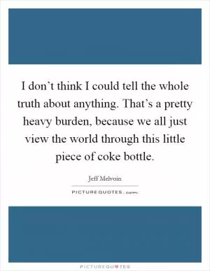 I don’t think I could tell the whole truth about anything. That’s a pretty heavy burden, because we all just view the world through this little piece of coke bottle Picture Quote #1