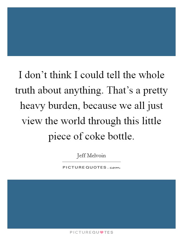 I don't think I could tell the whole truth about anything. That's a pretty heavy burden, because we all just view the world through this little piece of coke bottle. Picture Quote #1