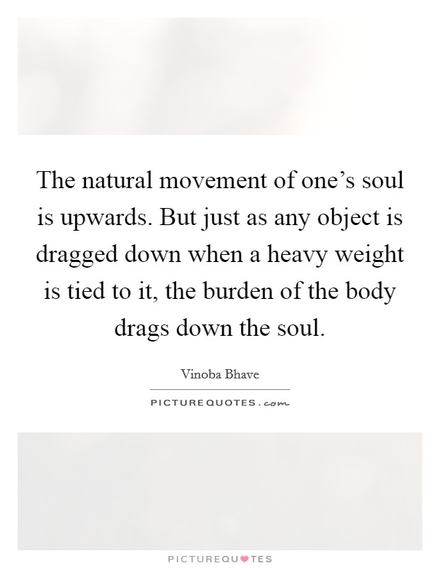 The natural movement of one's soul is upwards. But just as any object is dragged down when a heavy weight is tied to it, the burden of the body drags down the soul. Picture Quote #1