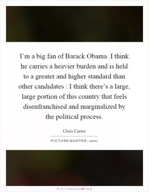 I’m a big fan of Barack Obama. I think he carries a heavier burden and is held to a greater and higher standard than other candidates : I think there’s a large, large portion of this country that feels disenfranchised and marginalized by the political process Picture Quote #1