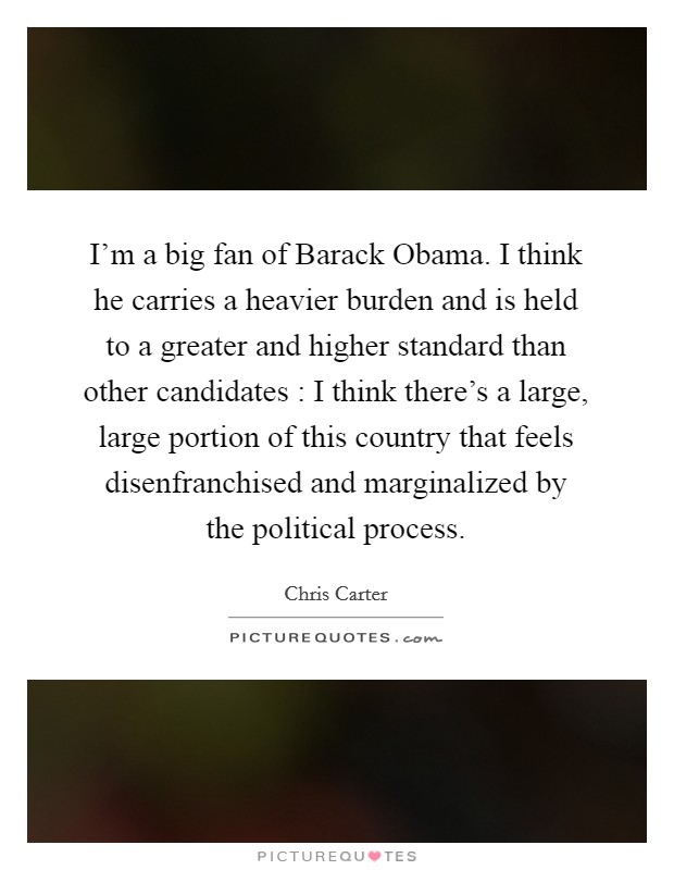 I'm a big fan of Barack Obama. I think he carries a heavier burden and is held to a greater and higher standard than other candidates : I think there's a large, large portion of this country that feels disenfranchised and marginalized by the political process. Picture Quote #1