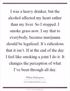 I was a heavy drinker, but the alcohol affected my heart rather than my liver. So I stopped. I smoke grass now. I say that to everybody, because marijuana should be legalized. It’s ridiculous that it isn’t. If at the end of the day I feel like smoking a joint I do it. It changes the perception of what I’ve been through all day Picture Quote #1