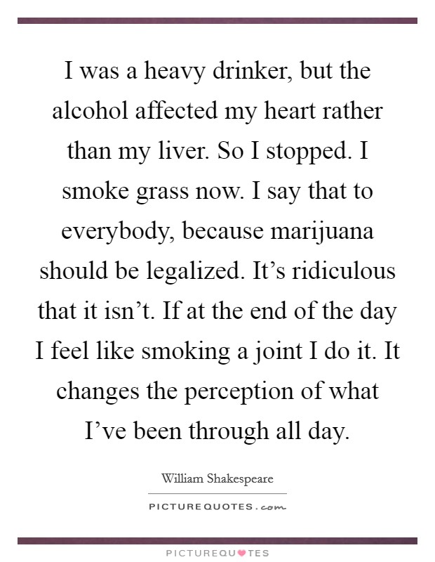 I was a heavy drinker, but the alcohol affected my heart rather than my liver. So I stopped. I smoke grass now. I say that to everybody, because marijuana should be legalized. It's ridiculous that it isn't. If at the end of the day I feel like smoking a joint I do it. It changes the perception of what I've been through all day. Picture Quote #1