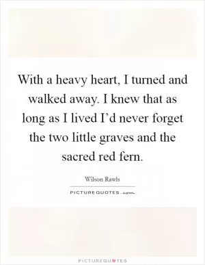 With a heavy heart, I turned and walked away. I knew that as long as I lived I’d never forget the two little graves and the sacred red fern Picture Quote #1