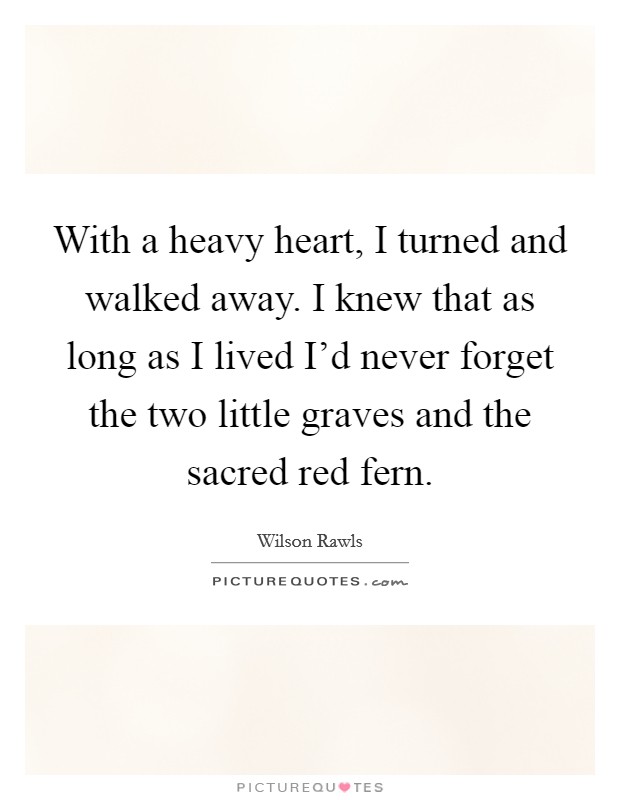With a heavy heart, I turned and walked away. I knew that as long as I lived I'd never forget the two little graves and the sacred red fern. Picture Quote #1