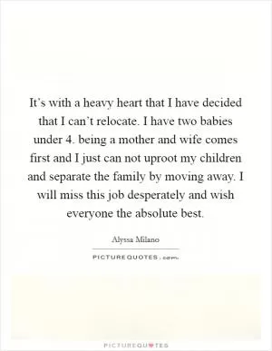 It’s with a heavy heart that I have decided that I can’t relocate. I have two babies under 4. being a mother and wife comes first and I just can not uproot my children and separate the family by moving away. I will miss this job desperately and wish everyone the absolute best Picture Quote #1
