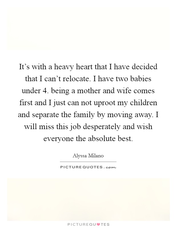 It's with a heavy heart that I have decided that I can't relocate. I have two babies under 4. being a mother and wife comes first and I just can not uproot my children and separate the family by moving away. I will miss this job desperately and wish everyone the absolute best. Picture Quote #1