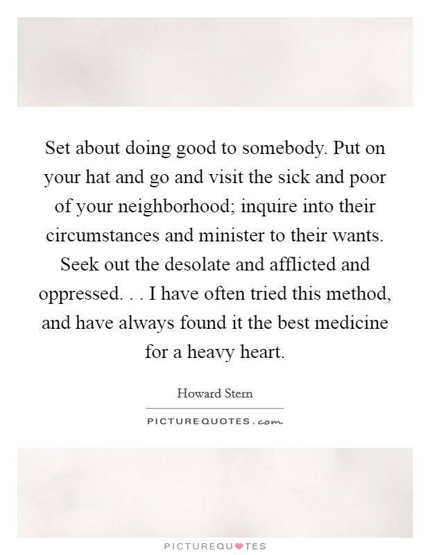 Set about doing good to somebody. Put on your hat and go and visit the sick and poor of your neighborhood; inquire into their circumstances and minister to their wants. Seek out the desolate and afflicted and oppressed. . . I have often tried this method, and have always found it the best medicine for a heavy heart. Picture Quote #1