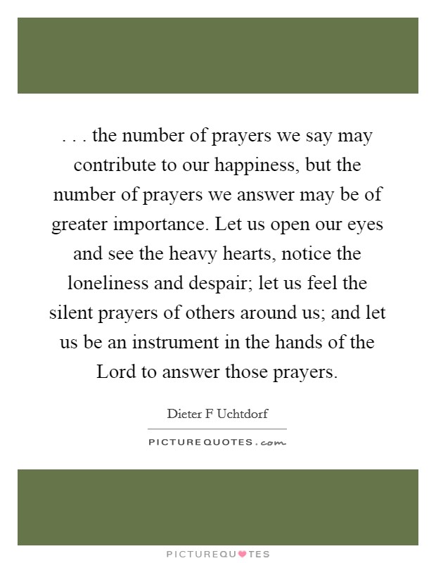 . . . the number of prayers we say may contribute to our happiness, but the number of prayers we answer may be of greater importance. Let us open our eyes and see the heavy hearts, notice the loneliness and despair; let us feel the silent prayers of others around us; and let us be an instrument in the hands of the Lord to answer those prayers. Picture Quote #1