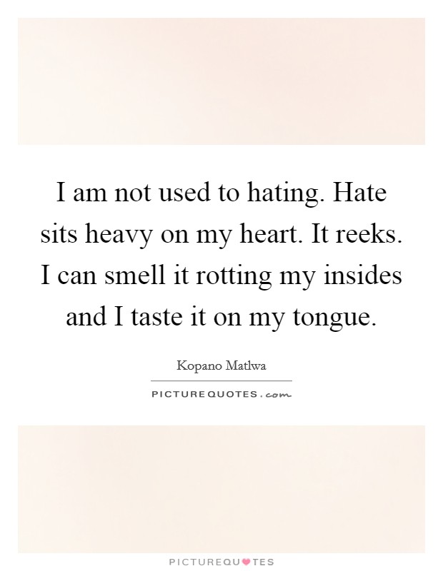 I am not used to hating. Hate sits heavy on my heart. It reeks. I can smell it rotting my insides and I taste it on my tongue. Picture Quote #1
