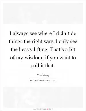 I always see where I didn’t do things the right way. I only see the heavy lifting. That’s a bit of my wisdom, if you want to call it that Picture Quote #1