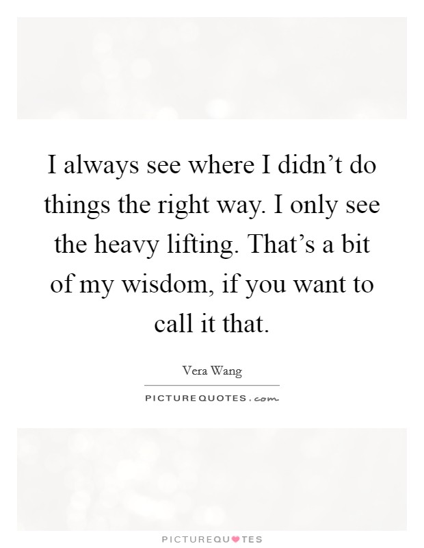 I always see where I didn't do things the right way. I only see the heavy lifting. That's a bit of my wisdom, if you want to call it that. Picture Quote #1