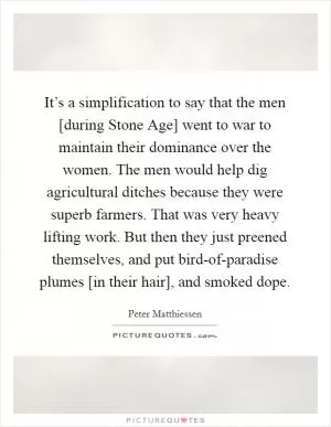 It’s a simplification to say that the men [during Stone Age] went to war to maintain their dominance over the women. The men would help dig agricultural ditches because they were superb farmers. That was very heavy lifting work. But then they just preened themselves, and put bird-of-paradise plumes [in their hair], and smoked dope Picture Quote #1