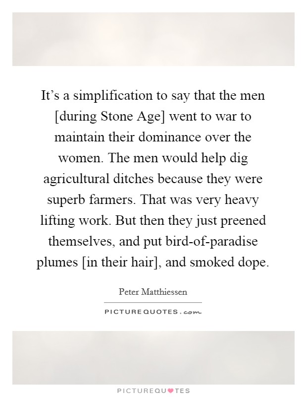 It's a simplification to say that the men [during Stone Age] went to war to maintain their dominance over the women. The men would help dig agricultural ditches because they were superb farmers. That was very heavy lifting work. But then they just preened themselves, and put bird-of-paradise plumes [in their hair], and smoked dope. Picture Quote #1