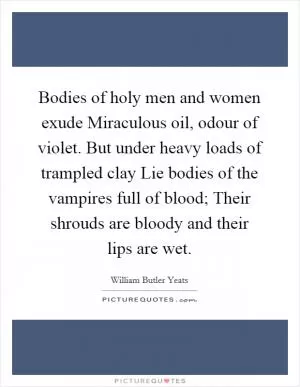 Bodies of holy men and women exude Miraculous oil, odour of violet. But under heavy loads of trampled clay Lie bodies of the vampires full of blood; Their shrouds are bloody and their lips are wet Picture Quote #1