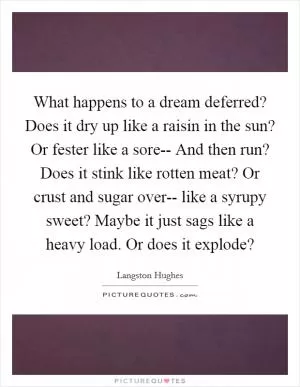 What happens to a dream deferred? Does it dry up like a raisin in the sun? Or fester like a sore-- And then run? Does it stink like rotten meat? Or crust and sugar over-- like a syrupy sweet? Maybe it just sags like a heavy load. Or does it explode? Picture Quote #1