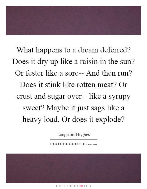 What happens to a dream deferred? Does it dry up like a raisin in the sun? Or fester like a sore-- And then run? Does it stink like rotten meat? Or crust and sugar over-- like a syrupy sweet? Maybe it just sags like a heavy load. Or does it explode? Picture Quote #1