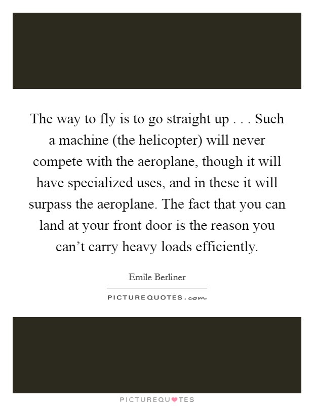 The way to fly is to go straight up . . . Such a machine (the helicopter) will never compete with the aeroplane, though it will have specialized uses, and in these it will surpass the aeroplane. The fact that you can land at your front door is the reason you can't carry heavy loads efficiently. Picture Quote #1