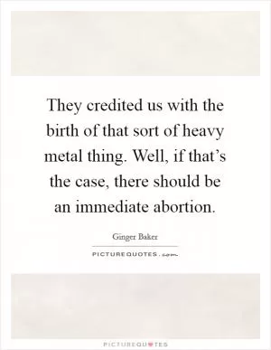 They credited us with the birth of that sort of heavy metal thing. Well, if that’s the case, there should be an immediate abortion Picture Quote #1