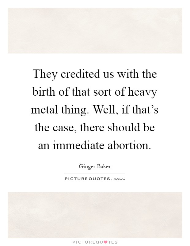 They credited us with the birth of that sort of heavy metal thing. Well, if that's the case, there should be an immediate abortion. Picture Quote #1