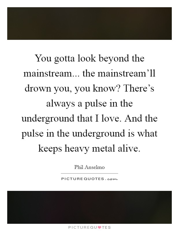You gotta look beyond the mainstream... the mainstream'll drown you, you know? There's always a pulse in the underground that I love. And the pulse in the underground is what keeps heavy metal alive. Picture Quote #1