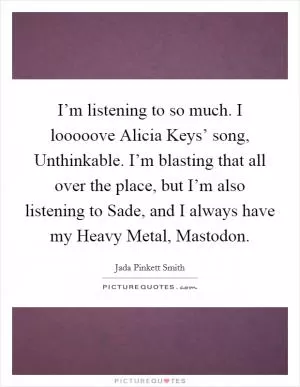 I’m listening to so much. I looooove Alicia Keys’ song, Unthinkable. I’m blasting that all over the place, but I’m also listening to Sade, and I always have my Heavy Metal, Mastodon Picture Quote #1