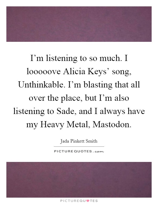 I'm listening to so much. I looooove Alicia Keys' song, Unthinkable. I'm blasting that all over the place, but I'm also listening to Sade, and I always have my Heavy Metal, Mastodon. Picture Quote #1