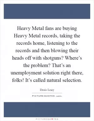 Heavy Metal fans are buying Heavy Metal records, taking the records home, listening to the records and then blowing their heads off with shotguns? Where’s the problem? That’s an unemployment solution right there, folks! It’s called natural selection Picture Quote #1