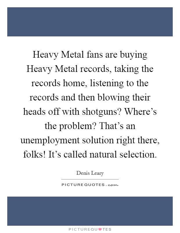 Heavy Metal fans are buying Heavy Metal records, taking the records home, listening to the records and then blowing their heads off with shotguns? Where's the problem? That's an unemployment solution right there, folks! It's called natural selection. Picture Quote #1
