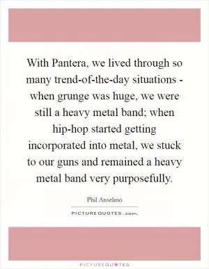 With Pantera, we lived through so many trend-of-the-day situations - when grunge was huge, we were still a heavy metal band; when hip-hop started getting incorporated into metal, we stuck to our guns and remained a heavy metal band very purposefully Picture Quote #1