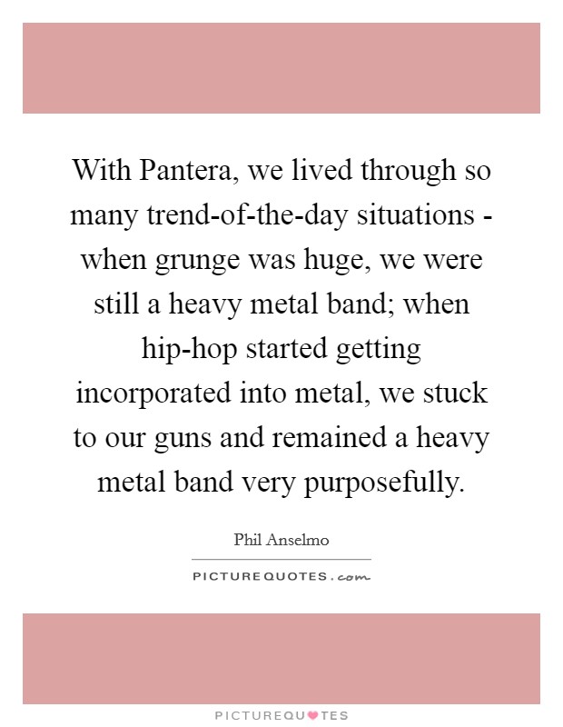 With Pantera, we lived through so many trend-of-the-day situations - when grunge was huge, we were still a heavy metal band; when hip-hop started getting incorporated into metal, we stuck to our guns and remained a heavy metal band very purposefully. Picture Quote #1