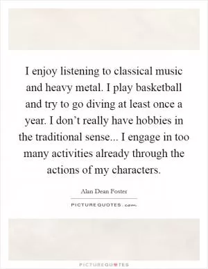 I enjoy listening to classical music and heavy metal. I play basketball and try to go diving at least once a year. I don’t really have hobbies in the traditional sense... I engage in too many activities already through the actions of my characters Picture Quote #1