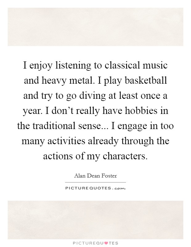 I enjoy listening to classical music and heavy metal. I play basketball and try to go diving at least once a year. I don't really have hobbies in the traditional sense... I engage in too many activities already through the actions of my characters. Picture Quote #1