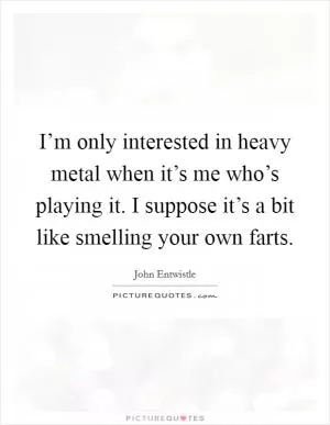 I’m only interested in heavy metal when it’s me who’s playing it. I suppose it’s a bit like smelling your own farts Picture Quote #1