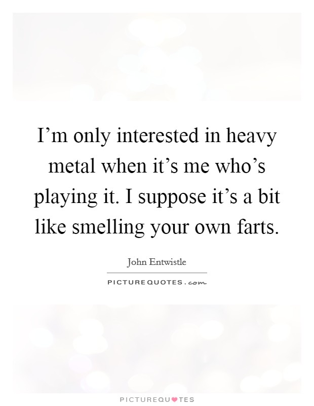 I'm only interested in heavy metal when it's me who's playing it. I suppose it's a bit like smelling your own farts. Picture Quote #1