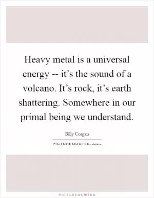 Heavy metal is a universal energy -- it’s the sound of a volcano. It’s rock, it’s earth shattering. Somewhere in our primal being we understand Picture Quote #1