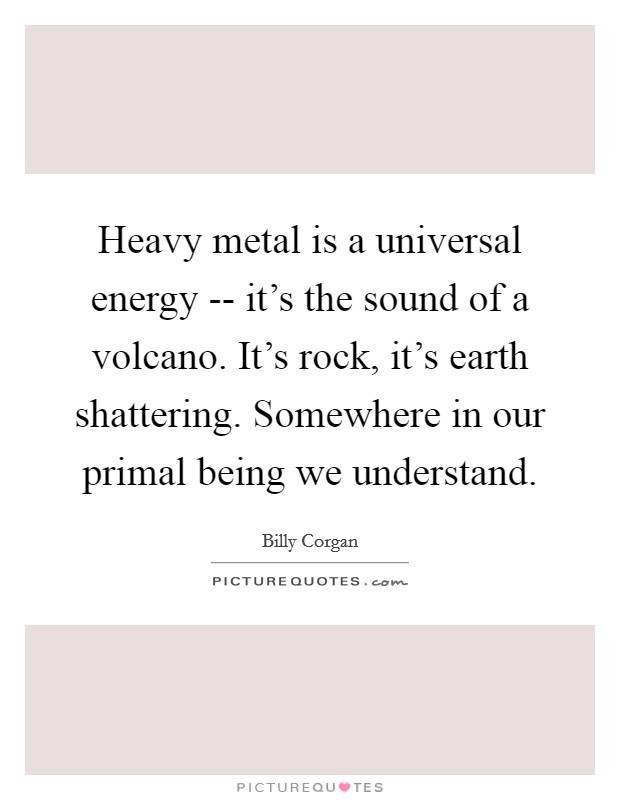 Heavy metal is a universal energy -- it's the sound of a volcano. It's rock, it's earth shattering. Somewhere in our primal being we understand. Picture Quote #1
