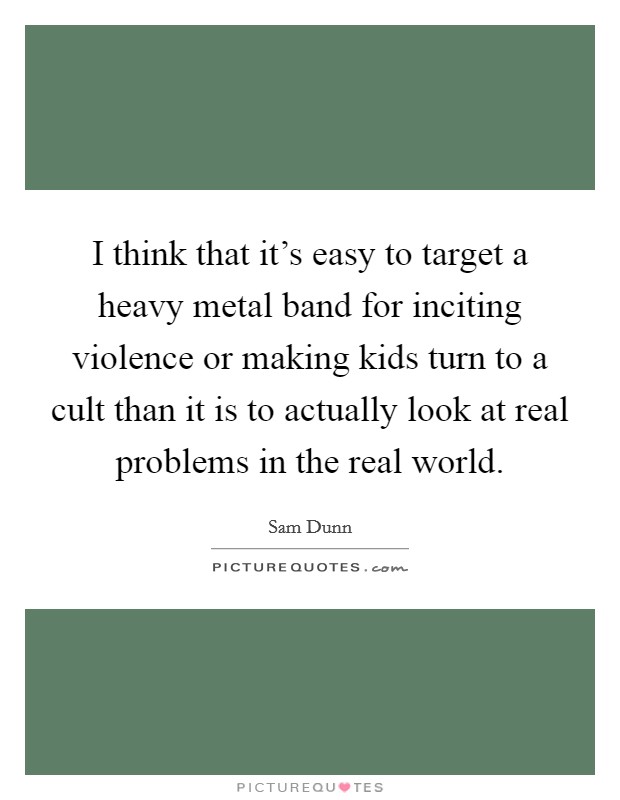 I think that it's easy to target a heavy metal band for inciting violence or making kids turn to a cult than it is to actually look at real problems in the real world. Picture Quote #1