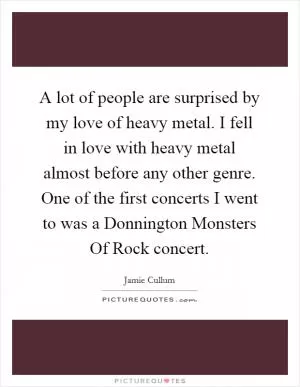 A lot of people are surprised by my love of heavy metal. I fell in love with heavy metal almost before any other genre. One of the first concerts I went to was a Donnington Monsters Of Rock concert Picture Quote #1